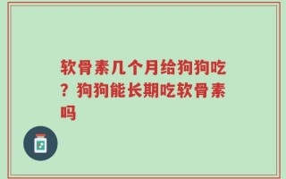 软骨素几个月给狗狗吃？狗狗能长期吃软骨素吗