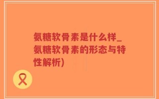 氨糖软骨素是什么样_氨糖软骨素的形态与特性解析)
