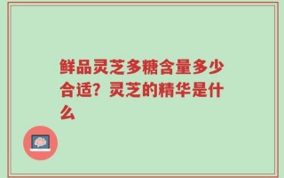 鲜品灵芝多糖含量多少合适？灵芝的精华是什么