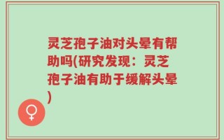 灵芝孢子油对头晕有帮助吗(研究发现：灵芝孢子油有助于缓解头晕)