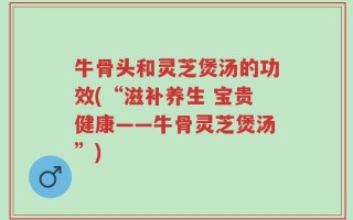 牛骨头和灵芝煲汤的功效(“滋补养生 宝贵健康——牛骨灵芝煲汤”)
