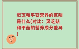灵芝和平菇营养的区别是什么(对比：灵芝菇和平菇的营养成分差异)