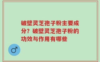 破壁灵芝孢子粉主要成分？破壁灵芝孢子粉的功效与作用有哪些