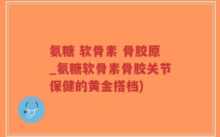 氨糖 软骨素 骨胶原_氨糖软骨素骨胶关节保健的黄金搭档)
