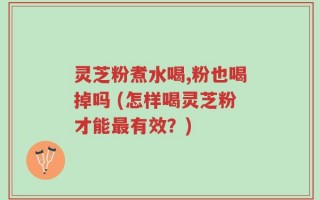 灵芝粉煮水喝,粉也喝掉吗 (怎样喝灵芝粉才能最有效？)