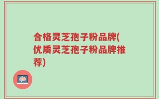 合格灵芝孢子粉品牌(优质灵芝孢子粉品牌推荐)