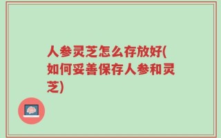 人参灵芝怎么存放好(如何妥善保存人参和灵芝)