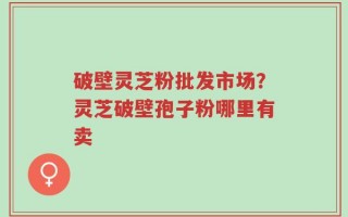 破壁灵芝粉批发市场？灵芝破壁孢子粉哪里有卖