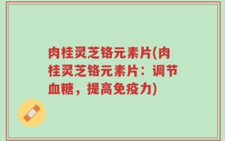 肉桂灵芝铬元素片(肉桂灵芝铬元素片：调节血糖，提高免疫力)
