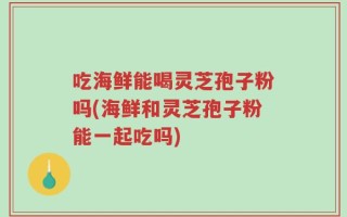 吃海鲜能喝灵芝孢子粉吗(海鲜和灵芝孢子粉能一起吃吗)