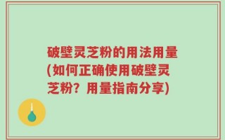 破壁灵芝粉的用法用量(如何正确使用破壁灵芝粉？用量指南分享)