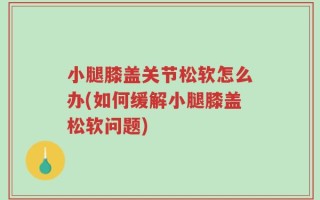 小腿膝盖关节松软怎么办(如何缓解小腿膝盖松软问题)