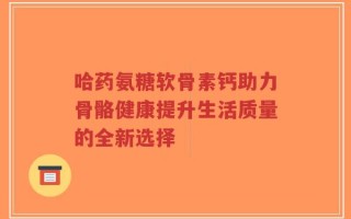 哈药氨糖软骨素钙助力骨骼健康提升生活质量的全新选择