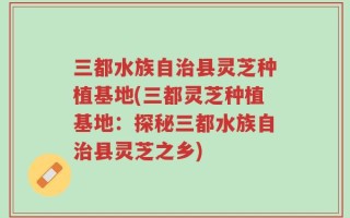 三都水族自治县灵芝种植基地(三都灵芝种植基地：探秘三都水族自治县灵芝之乡)