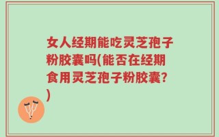 女人经期能吃灵芝孢子粉胶囊吗(能否在经期食用灵芝孢子粉胶囊？)