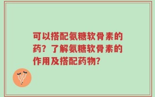 可以搭配氨糖软骨素的药？了解氨糖软骨素的作用及搭配药物？