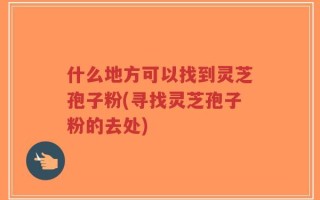 什么地方可以找到灵芝孢子粉(寻找灵芝孢子粉的去处)