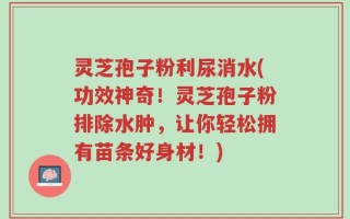 灵芝孢子粉利尿消水(功效神奇！灵芝孢子粉排除水肿，让你轻松拥有苗条好身材！)