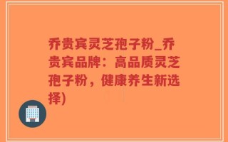 乔贵宾灵芝孢子粉_乔贵宾品牌：高品质灵芝孢子粉，健康养生新选择)