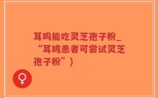 耳呜能吃灵芝孢子粉_“耳鸣患者可尝试灵芝孢子粉”)
