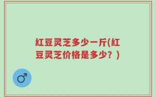 红豆灵芝多少一斤(红豆灵芝价格是多少？)
