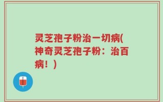灵芝孢子粉治一切病(神奇灵芝孢子粉：治百病！)
