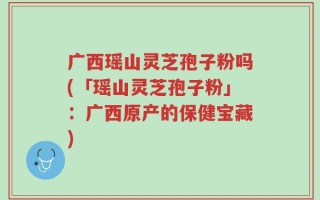 广西瑶山灵芝孢子粉吗(「瑶山灵芝孢子粉」：广西原产的保健宝藏)