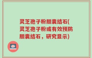 灵芝孢子粉胆囊结石(灵芝孢子粉或有效预防胆囊结石，研究显示)