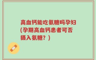 高血钙能吃氨糖吗孕妇(孕期高血钙患者可否摄入氨糖？)