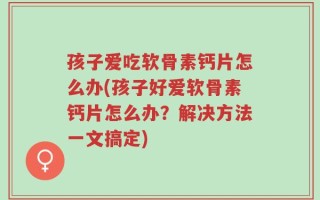 孩子爱吃软骨素钙片怎么办(孩子好爱软骨素钙片怎么办？解决方法一文搞定)