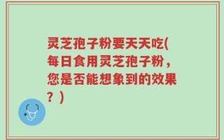 灵芝孢子粉要天天吃(每日食用灵芝孢子粉，您是否能想象到的效果？)
