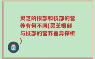 灵芝的根部和枝部的营养有何不同(灵芝根部与枝部的营养差异探析)