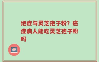 绝症与灵芝孢子粉？癌症病人能吃灵芝孢子粉吗