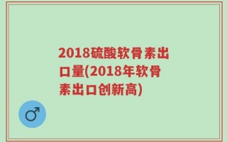 2018硫酸软骨素出口量(2018年软骨素出口创新高)