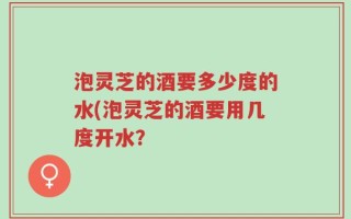 泡灵芝的酒要多少度的水(泡灵芝的酒要用几度开水？
