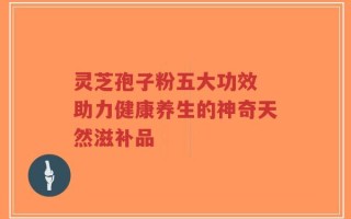 灵芝孢子粉五大功效 助力健康养生的神奇天然滋补品