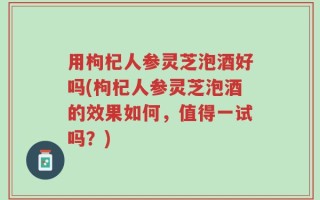 用枸杞人参灵芝泡酒好吗(枸杞人参灵芝泡酒的效果如何，值得一试吗？)