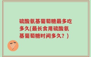 硫酸氨基葡萄糖最多吃多久(最长食用硫酸氨基葡萄糖时间多久？)