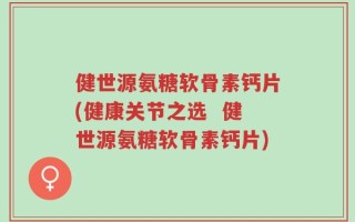 健世源氨糖软骨素钙片(健康关节之选  健世源氨糖软骨素钙片)