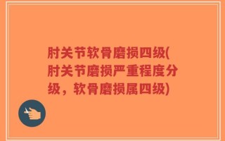 肘关节软骨磨损四级(肘关节磨损严重程度分级，软骨磨损属四级)