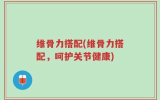 维骨力搭配(维骨力搭配，呵护关节健康)