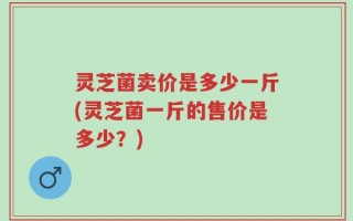 灵芝菌卖价是多少一斤(灵芝菌一斤的售价是多少？)