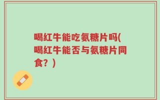 喝红牛能吃氨糖片吗(喝红牛能否与氨糖片同食？)