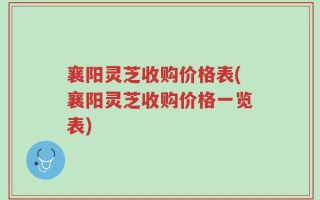 襄阳灵芝收购价格表(襄阳灵芝收购价格一览表)