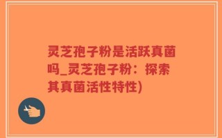 灵芝孢子粉是活跃真菌吗_灵芝孢子粉：探索其真菌活性特性)