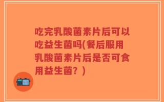 吃完乳酸菌素片后可以吃益生菌吗(餐后服用乳酸菌素片后是否可食用益生菌？)