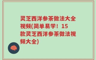 灵芝西洋参茶做法大全视频(简单易学！15款灵芝西洋参茶做法视频大全)