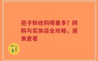 孢子粉收购哪里多？网购与实体店全攻略，速来查看