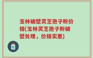 玉林破壁灵芝孢子粉价格(玉林灵芝孢子粉破壁处理，价格实惠)