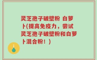 灵芝孢子破壁粉 白萝卜(提高免疫力，尝试灵芝孢子破壁粉和白萝卜混合粉！)
